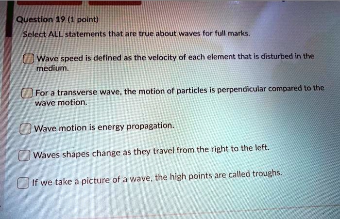 Question 19 (1 point)
Select ALL statements that are true about waves for full marks.
Wave speed is defined as the velocity of each element that is disturbed in the
medium.
For a transverse wave, the motion of particles is perpendicular compared to the
wave motion.
Wave motion is energy propagation.
Waves shapes change as they travel from the right to the left.
If we take a picture of a wave, the high points are called troughs.