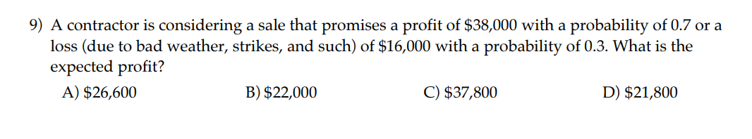 9) A contractor is considering a sale that promises a profit of 38,000 with a probability of 0.7 or a loss (due to bad weather, strikes, and such) of16,000 with a probability of 0.3. What is the expected profit?
A) 26,600
B)22,000
C) 37,800
D)21,800