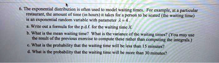 6. The exponential distribution is often used to model waiting times. For example, at a particular restaurant, the amount of time (in hours) it takes for a person to be seated (the waiting time) is an exponential random variable with parameter ? = 4.
a. Write out a formula for the p.d.f. for the waiting time X.
b. What is the mean waiting time? What is the variance of the waiting times? (You may use the result of the previous exercise to compute these rather than computing the integrals.)
c. What is the probability that the waiting time will be less than 15 minutes?
d. What is the probability that the waiting time will be more than 30 minutes?