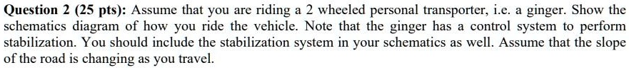 Question 2 (25 pts): Assume that you are riding a 2 wheeled personal transporter, i.e. a ginger. Show the schematics diagram of how you ride the vehicle. Note that the ginger has a control system to perform stabilization. You should include the stabilization system in your schematics as well. Assume that the slope of the road is changing as you travel.