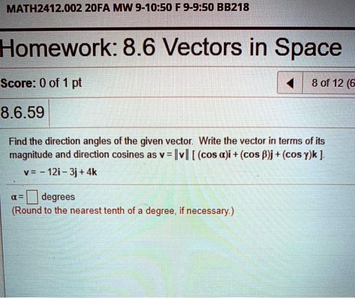 MATH2412.002 20FA MW 9-10:50 F 9-9:50 BB218
Homework: 8.6 Vectors in Space
Score: 0 of 1 pt
8.6.59
8 of 12 (6
Find the direction angles of the given vector. Write the vector in terms of its
magnitude and direction cosines as v = v [ (cosα)i + (cosβ)j + (cosγ)k].
v = -12i - 3j + 4k
α = degrees
(Round to the nearest tenth of a degree, if necessary.)