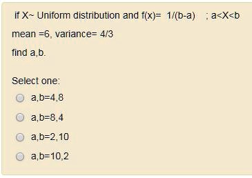 if X  Uniform distribution and f(x)= 1/(b-a) ; a<X<b
mean =6, variance= 4/3
find a,b.

Select one:
a,b=4,8
a,b=8,4
a,b=2,10
a,b=10,2