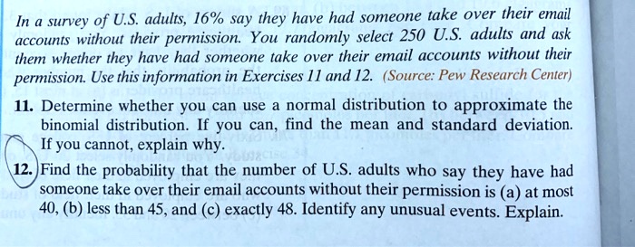 In a survey of U.S. adults, 16% say they have had someone take over their email
accounts without their permission. You randomly select 250 U.S. adults and ask
them whether they have had someone take over their email accounts without their
permission. Use this information in Exercises 11 and 12. (Source: Pew Research Center)
11. Determine whether you can use a normal distribution to approximate the
binomial distribution. If you can, find the mean and standard deviation.
If you cannot, explain why.
12. Find the probability that the number of U.S. adults who say they have had
someone take over their email accounts without their permission is (a) at most
40, (b) less than 45, and (c) exactly 48. Identify any unusual events. Explain.