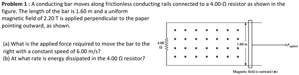 Problem 1 : A conducting bar moves along frictionless conducting rails connected to a 4.00-? resistor as shown in the figure. The length of the bar is 1.60 m and a uniform magnetic field of 2.20 T is applied perpendicular to the paper pointing outward, as shown.

(a) What is the applied force required to move the bar to the right with a constant speed of 6.00 m/s?
(b) At what rate is energy dissipated in the 4.00 ? resistor?