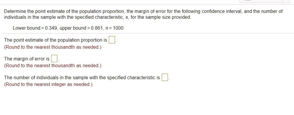 Determine the point estimate of the population proportion, the margin of error for the following confidence interval, and the number of individuals in the sample with the specified characteristic, x, for the sample size provided.
Lower bound = 0.349, upper bound = 0.861, n = 1000
The point estimate of the population proportion is ?.
(Round to the nearest thousandth as needed.)
The margin of error is ?.
(Round to the nearest thousandth as needed.)
The number of individuals in the sample with the specified characteristic is ?.
(Round to the nearest integer as needed.)