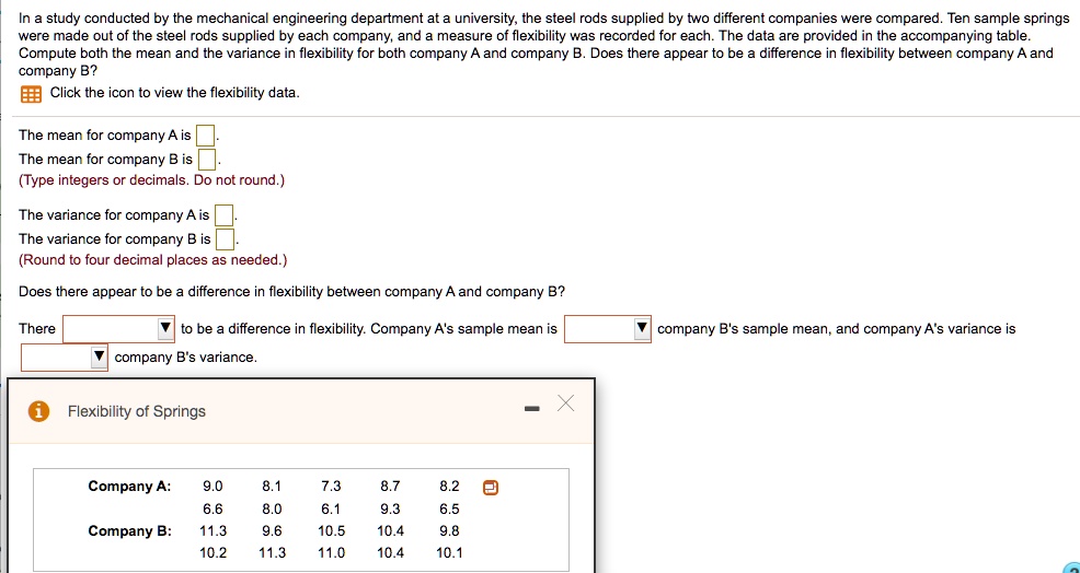 In a study conducted by the mechanical engineering department at a university, the steel rods supplied by two different companies were compared. Ten sample springs were made out of the steel rods supplied by each company, and a measure of flexibility was recorded for each. The data are provided in the accompanying table. Compute both the mean and the variance in flexibility for both company A and company B. Does there appear to be a difference in flexibility between company A and company B?
Click the icon to view the flexibility data.
The mean for company A is 
The mean for company B is 
(Type integers or decimals. Do not round.)
The variance for company A is 
The variance for company B is 
(Round to four decimal places as needed.)
Does there appear to be a difference in flexibility between company A and company B?
There to be a difference in flexibility. Company A's sample mean is company B's sample mean, and company A's variance is company B's variance.
Flexibility of Springs
Company A: 9.0 8.1 7.3 8.7 8.2 6.6 8.0 6.1 9.3 6.5
Company B: 11.3 9.6 10.5 10.4 9.8 10.2 11.3 11.0 10.4 10.1