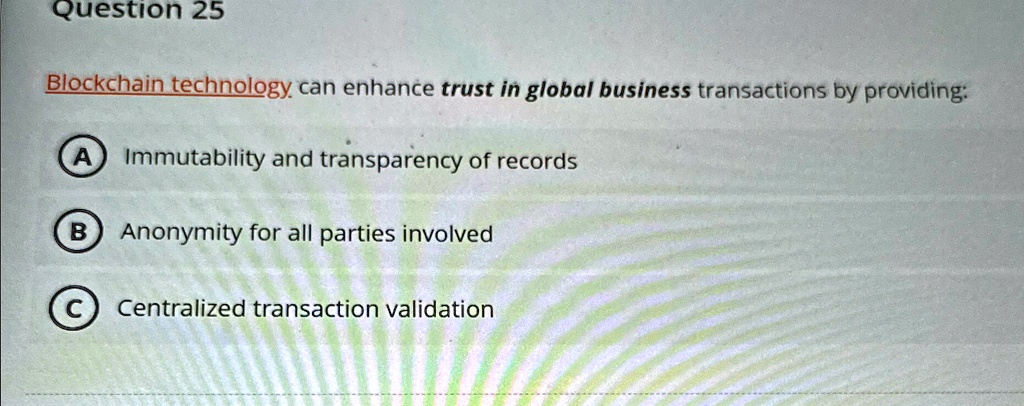 Question 25
Blockchain technology can enhance trust in global business transactions by providing:
A) Immutability and transparency of records
B Anonymity for all parties involved
C Centralized transaction validation