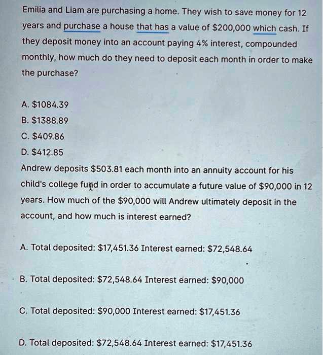 Emilia and Liam are purchasing a home. They wish to save money for 12 years and purchase a house that has a value of 200,000 with cash. If they deposit money into an account paying 4% interest, compounded monthly, how much do they need to deposit each month in order to make the purchase?

A.1084.39
B. 1388.89
C.409.86
D. 412.85

Andrew deposits503.81 each month into an annuity account for his child's college fund in order to accumulate a future value of 90,000 in 12 years. How much of the90,000 will Andrew ultimately deposit in the account, and how much is interest earned?

A. Total deposited: 17,451.36 Interest earned:72,548.64
B. Total deposited: 72,548.64 Interest earned:90,000
C. Total deposited: 90,000 Interest earned:17,451.36
D. Total deposited: 72,548.64 Interest earned:17,451.36