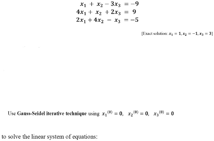 x1 + x2 - 3x3 = -9
4x1 + x2 + 2x3 = 9
2x1 + 4x2 - x3 = -5
[Exact solution: x1 = 1, x2 = -1, x3 = 3]
Use Gauss-Seidel iterative technique using x1(0) = 0, x2(0) = 0, x3(0) = 0
to solve the linear system of equations: