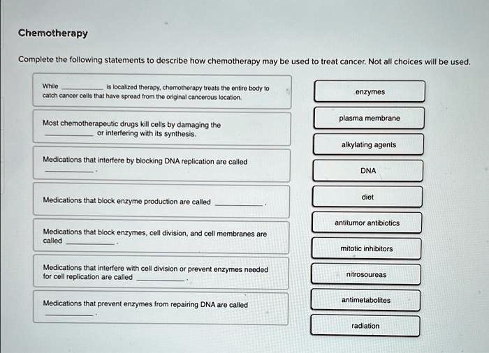 Chemotherapy
Complete the following statements to describe how chemotherapy may be used to treat cancer. Not all choices will be used.
While  is localized therapy, chemotherapy treats the entire body to
catch cancer cells that have spread from the original cancerous location.
Most chemotherapeutic drugs kill cells by damaging the  or interfering with its synthesis.
Medications that interfere by blocking DNA replication are called 
Medications that block enzyme production are called 
Medications that block enzymes, cell division, and cell membranes are
called 
Medications that interfere with cell division or prevent enzymes needed
for cell replication are called 
Medications that prevent enzymes from repairing DNA are called 
enzymes
plasma membrane
alkylating agents
DNA
diet
antitumor antibiotics
mitotic inhibitors
nitrosoureas
antimetabolites
radiation
