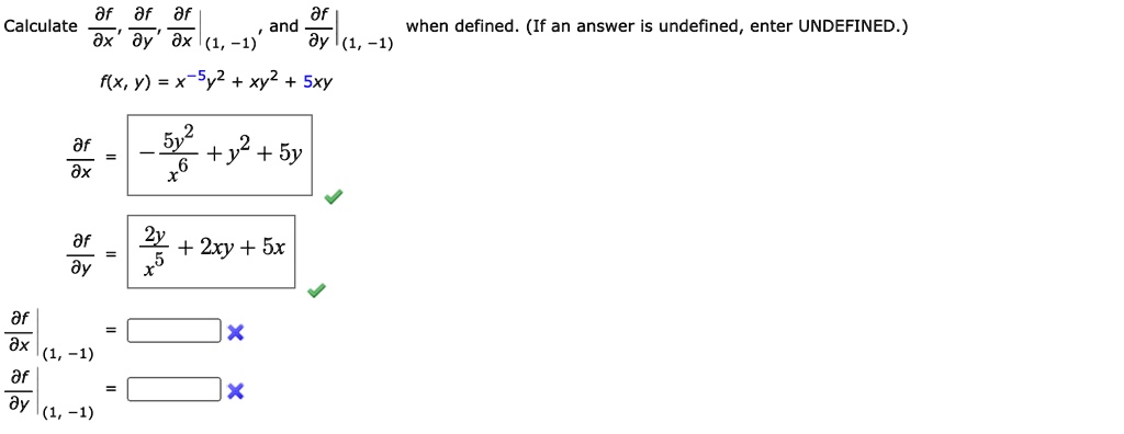 Calculate ?f/?x, ?f/?y, ?f/?x|(1, -1), and ?f/?y|(1, -1) when defined. (If an answer is undefined, enter UNDEFINED.)
f(x, y) = x^-5y^2 + xy^2 + 5xy
?f/?x = -5y^2/x^6 + y^2 + 5y
?f/?y = 2y/x^5 + 2xy + 5x
?f/?x|(1, -1) =
?f/?y|(1, -1) =