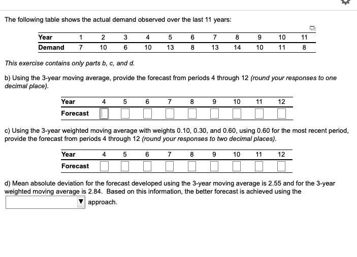 The following table shows the actual demand observed over the last 11 years:

Year 1 2 3 4 5 6 7 8 9 10 11
Demand 7 10 6 10 13 8 13 14 10 11 8

b) Using the 3-year moving average, provide the forecast from periods 4 through 12 (round your responses to one decimal place).

Year 4 5 6 7 8 9 10 11 12
Forecast

c) Using the 3-year weighted moving average with weights 0.10, 0.30, and 0.60, using 0.60 for the most recent period, provide the forecast from periods 4 through 12 (round your responses to two decimal places).

Year 4 5 6 7 8 9 10 11 12
Forecast

d) Mean absolute deviation for the forecast developed using the 3-year moving average is 2.55 and for the 3-year weighted moving average is 2.84. Based on this information, the better forecast is achieved using the approach.