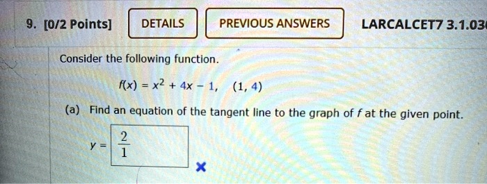9. [0/2 Points]
DETAILS
PREVIOUS ANSWERS LARCALCET7 3.1.030
Consider the following function.
f(x) = x^2 + 4x - 1, (1, 4)
(a) Find an equation of the tangent line to the graph of f at the given point.
y = (2)/(1)