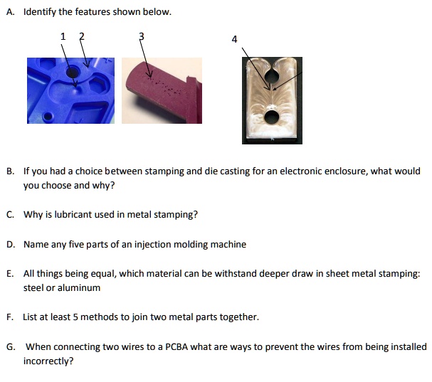 A. Identify the features shown below.
1 2 3 4
B. If you had a choice between stamping and die casting for an electronic enclosure, what would you choose and why?
C. Why is lubricant used in metal stamping?
D. Name any five parts of an injection molding machine
E. All things being equal, which material can be withstand deeper draw in sheet metal stamping: steel or aluminum
F. List at least 5 methods to join two metal parts together.
G. When connecting two wires to a PCBA what are ways to prevent the wires from being installed incorrectly?