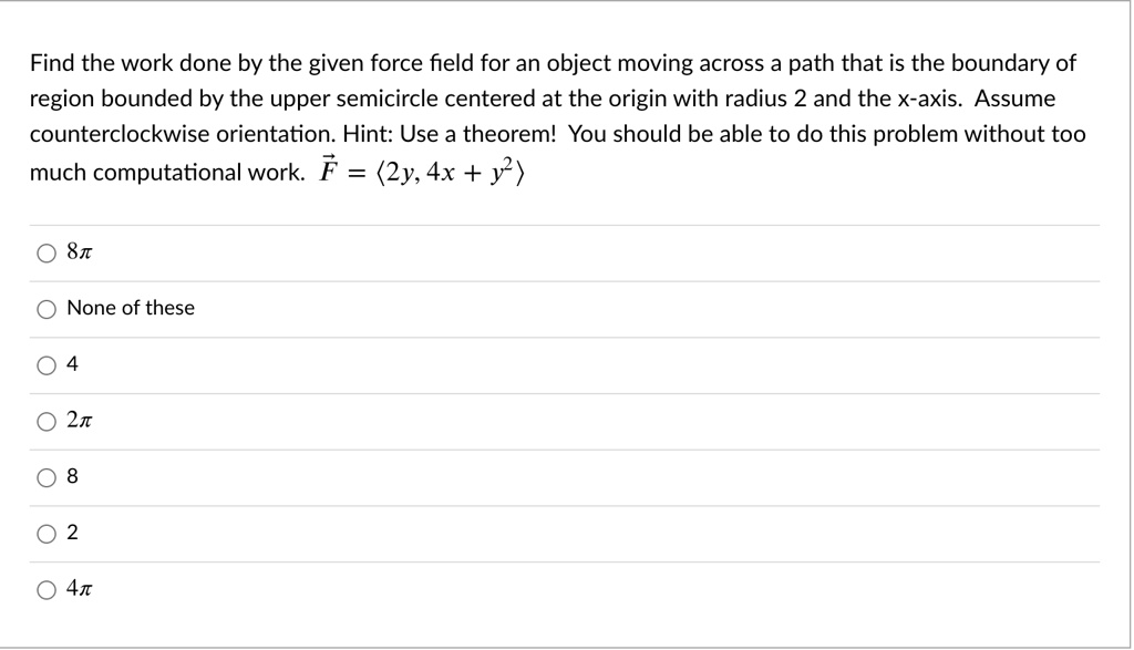 find the work done by the given force field for an object moving across a path that is the boundary of region bounded by the upper semicircle centered at the origin with radius 2 and the x a 57149