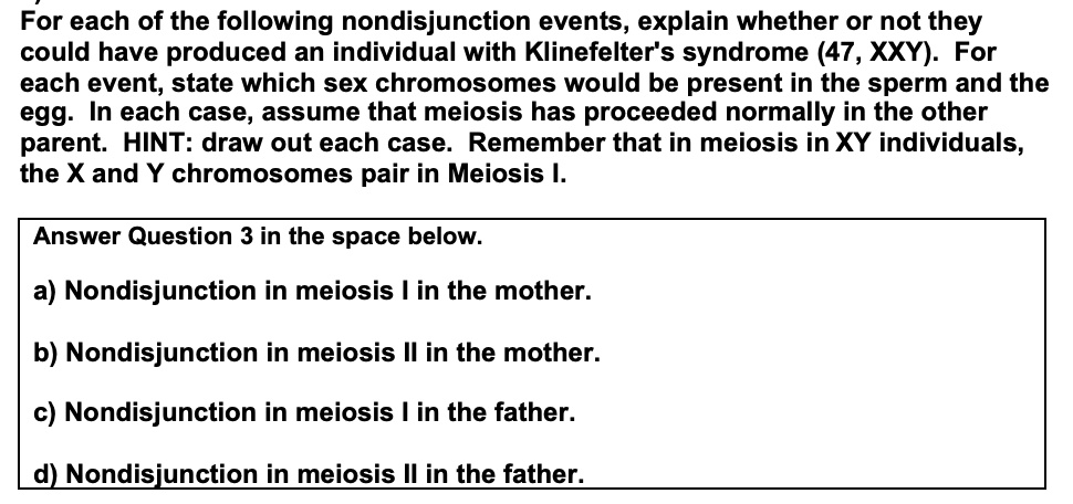 For each of the following nondisjunction events, explain whether or not they could have produced an individual with Klinefelter's syndrome (47, XXY). For each event, state which sex chromosomes would be present in the sperm and the egg. In each case, assume that meiosis has proceeded normally in the other parent. HINT: draw out each case. Remember that in meiosis in XY individuals, the X and Y chromosomes pair in Meiosis I.

Answer Question 3 in the space below.
a) Nondisjunction in meiosis I in the mother.
b) Nondisjunction in meiosis II in the mother.
c) Nondisjunction in meiosis I in the father.
d) Nondisjunction in meiosis II in the father.