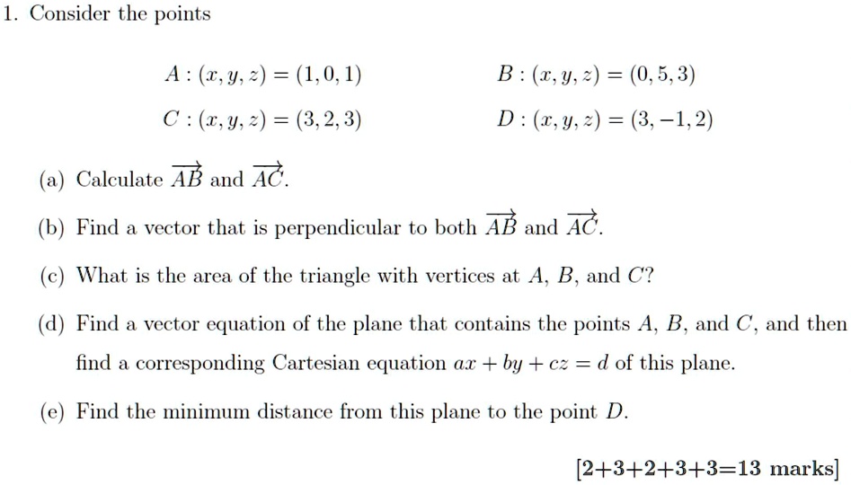 1. Consider the points
A : (x, y, z) = (1, 0, 1) B : (x, y, z) = (0, 5, 3)
C : (x, y, z) = (3, 2, 3) D : (x, y, z) = (3, -1, 2)
(a) Calculate AB and AC.
(b) Find a vector that is perpendicular to both AB and AC.
(c) What is the area of the triangle with vertices at A, B, and C?
(d) Find a vector equation of the plane that contains the points A, B, and C, and then find a corresponding Cartesian equation ax + by + cz = d of this plane.
(e) Find the minimum distance from this plane to the point D.