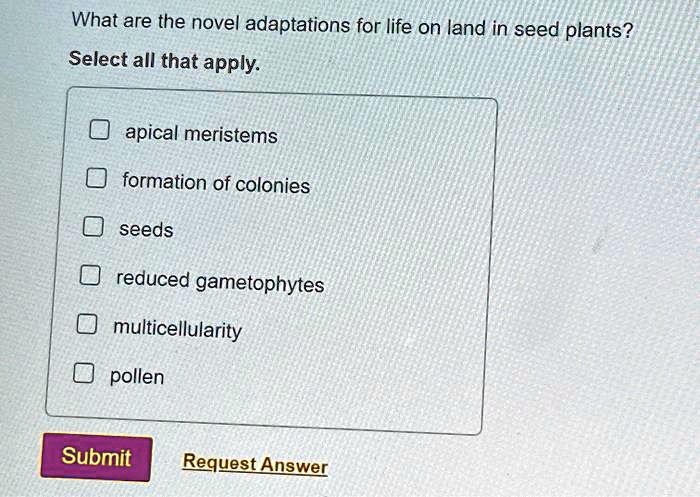 What are the novel adaptations for life on land in seed plants?
Select all that apply.
apical meristems
formation of colonies
seeds
reduced gametophytes
multicellularity
pollen