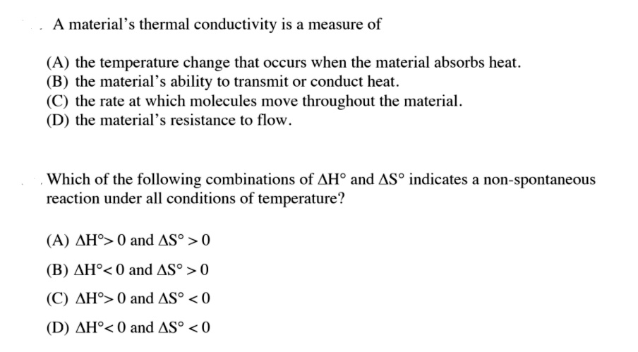 A material's thermal conductivity is a measure of

(A) the temperature change that occurs when the material absorbs heat.
(B) the material's ability to transmit or conduct heat.
(C) the rate at which molecules move throughout the material.
(D) the material's resistance to flow.

Which of the following combinations of ?H° and ?S° indicates a non-spontaneous reaction under all conditions of temperature?

(A) ?H° > 0 and ?S° > 0
(B) ?H° < 0 and ?S° > 0
(C) ?H° > 0 and ?S° < 0
(D) ?H° < 0 and ?S° < 0