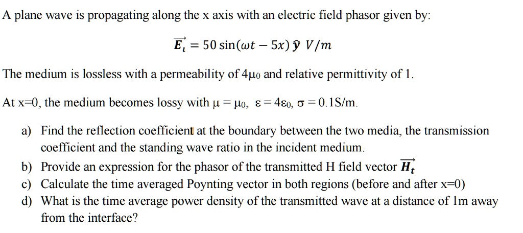 A plane wave is propagating along the x axis with an electric field phasor given by:
vecEi = 50 sin(omega t - 5x) haty V/m
The medium is lossless with a permeability of 4mu0 and relative permittivity of 1.
At x=0, the medium becomes lossy with mu = mu0, epsilon = 4epsilon0, sigma = 0.1S/m.
a) Find the reflection coefficient at the boundary between the two media, the transmission
coefficient and the standing wave ratio in the incident medium.
b) Provide an expression for the phasor of the transmitted H field vector vecHt
c) Calculate the time averaged Poynting vector in both regions (before and after x=0)
d) What is the time average power density of the transmitted wave at a distance of 1m away
from the interface?