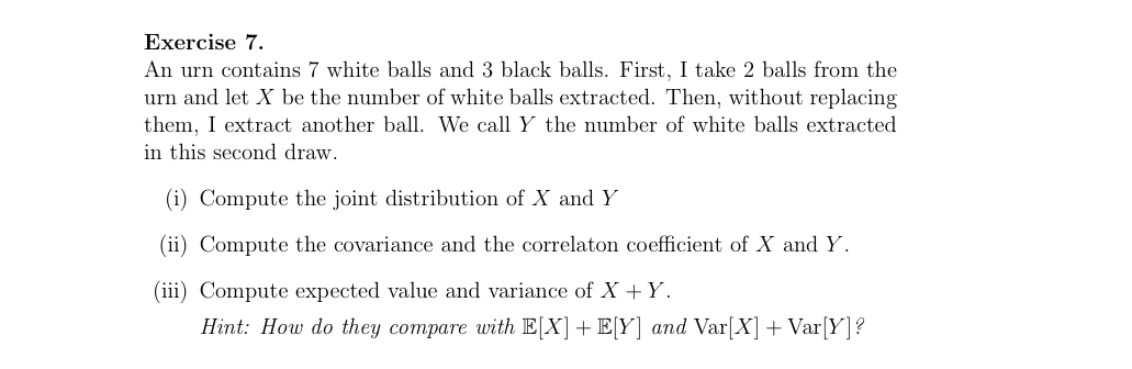 An urn contains 7 white balls and 3 black balls. First, I take 2 balls from the urn and let X be the number of white balls extracted. Then, without replacing them, I extract another ball. We call Y the number of white balls extracted in this second draw.

(i) Compute the joint distribution of X and Y

(ii) Compute the covariance and the correlaton coefficient of X and Y.

(iii) Compute expected value and variance of X + Y.

Hint: How do they compare with E[X] + E[Y] and Var[X] + Var[Y]?