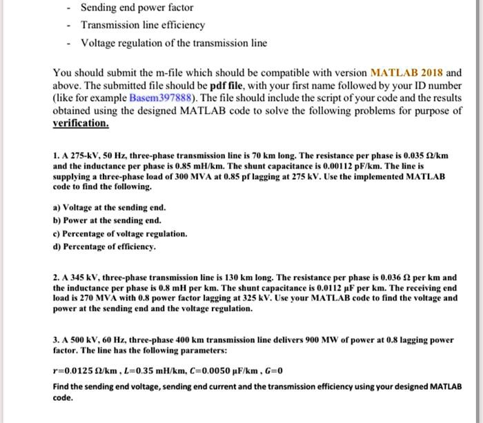 - Sending end power factor
- Transmission line efficiency
- Voltage regulation of the transmission line

You should submit the m-file which should be compatible with version MATLAB 2018 and above. The submitted file should be pdf file, with your first name followed by your ID number (like for example Basem397888). The file should include the script of your code and the results obtained using the designed MATLAB code to solve the following problems for purpose of verification.

1. A 275-kV, 50 Hz, three-phase transmission line is 70 km long. The resistance per phase is 0.035 ?/km and the inductance per phase is 0.85 mH/km. The shunt capacitance is 0.00112 pF/km. The line is supplying a three-phase load of 300 MVA at 0.85 pf lagging at 275 kV. Use the implemented MATLAB code to find the following.

a) Voltage at the sending end.
b) Power at the sending end.
c) Percentage of voltage regulation.
d) Percentage of efficiency.

2. A 345 kV, three-phase transmission line is 130 km long. The resistance per phase is 0.036 ? per km and the inductance per phase is 0.8 mH per km. The shunt capacitance is 0.0112 µF per km. The receiving end load is 270 MVA with 0.8 power factor lagging at 325 kV. Use your MATLAB code to find the voltage and power at the sending end and the voltage regulation.

3. A 500 kV, 60 Hz, three-phase 400 km transmission line delivers 900 MW of power at 0.8 lagging power factor. The line has the following parameters:

r=0.0125 ?/km , L=0.35 mH/km, C=0.0050 µF/km , G=0

Find the sending end voltage, sending end current and the transmission efficiency using your designed MATLAB code.