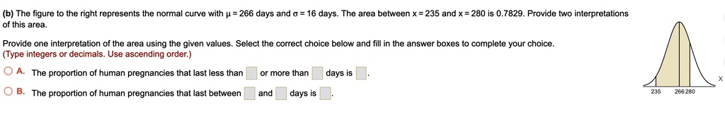 (b) The figure to the right represents the normal curve with ? = 266 days and ? = 16 days. The area between x = 235 and x = 280 is 0.7829. Provide two interpretations of this area.

Provide one interpretation of the area using the given values. Select the correct choice below and fill in the answer boxes to complete your choice.
(Type integers or decimals. Use ascending order.)

A. The proportion of human pregnancies that last less than [ ] or more than [ ] days is [ ].
B. The proportion of human pregnancies that last between [ ] and [ ] days is [ ].