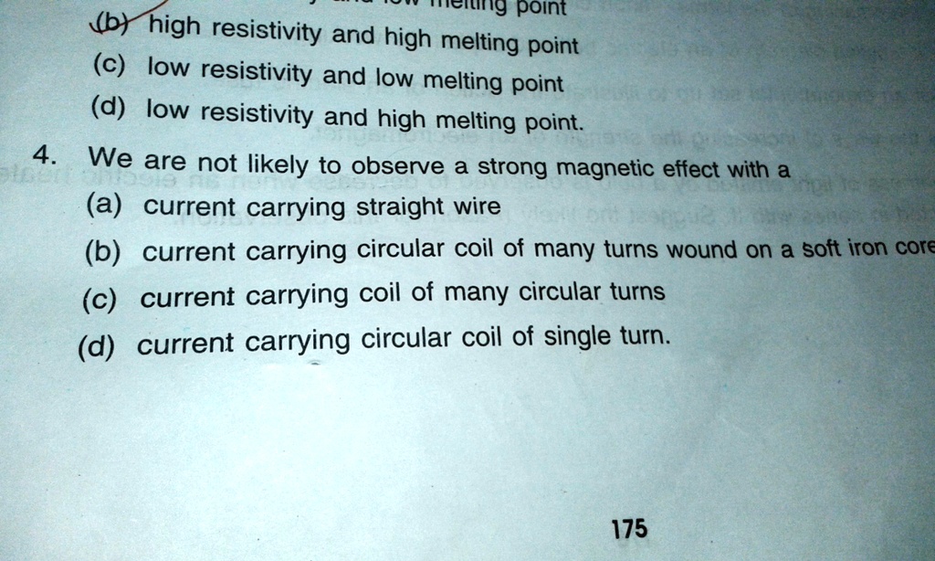 ing point
(b) high resistivity and high melting point
(c) low resistivity and low melting point
(d) low resistivity and high melting point.
4. We are not likely to observe a strong magnetic effect with a
(a) current carrying straight wire
(b) current carrying circular coil of many turns wound on a soft iron core
(c) current carrying coil of many circular turns
(d) current carrying circular coil of single turn.
175