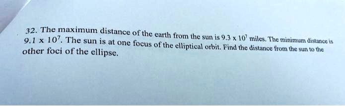 32. The maximum distance of the earth from the sun is 9.3 x 10^7 miles. The minimum distance is 9.1 x 10^7. The sun is at one focus of the elliptical orbit. Find the distance from the sun to the other foci of the ellipse.