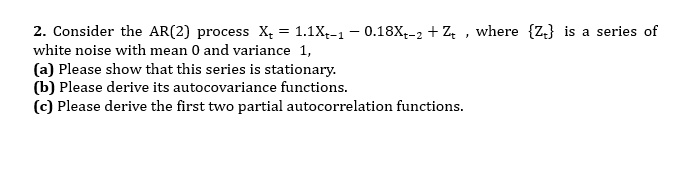 2. Consider the AR(2) process Xt = 1.1Xt-1 - 0.18Xt-2 + Zt , where Zt is a series of white noise with mean 0 and variance 1,
(a) Please show that this series is stationary.
(b) Please derive its autocovariance functions.
(c) Please derive the first two partial autocorrelation functions.