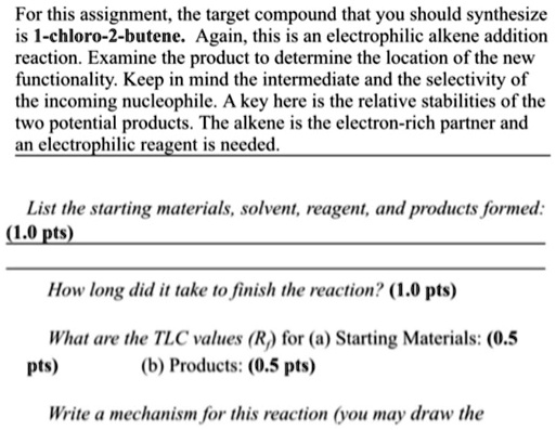 For this assignment, the target compound that you should synthesize
is 1-chloro-2-butene. Again, this is an electrophilic alkene addition
reaction. Examine the product to determine the location of the new
functionality. Keep in mind the intermediate and the selectivity of
the incoming nucleophile. A key here is the relative stabilities of the
two potential products. The alkene is the electron-rich partner and
an electrophilic reagent is needed.
List the starting materials, solvent, reagent, and products formed:
(1.0 pts)
How long did it take to finish the reaction? (1.0 pts)
What are the TLC values (Rf) for (a) Starting Materials: (0.5
pts)
(b) Products: (0.5 pts)
Write a mechanism for this reaction (you may draw the