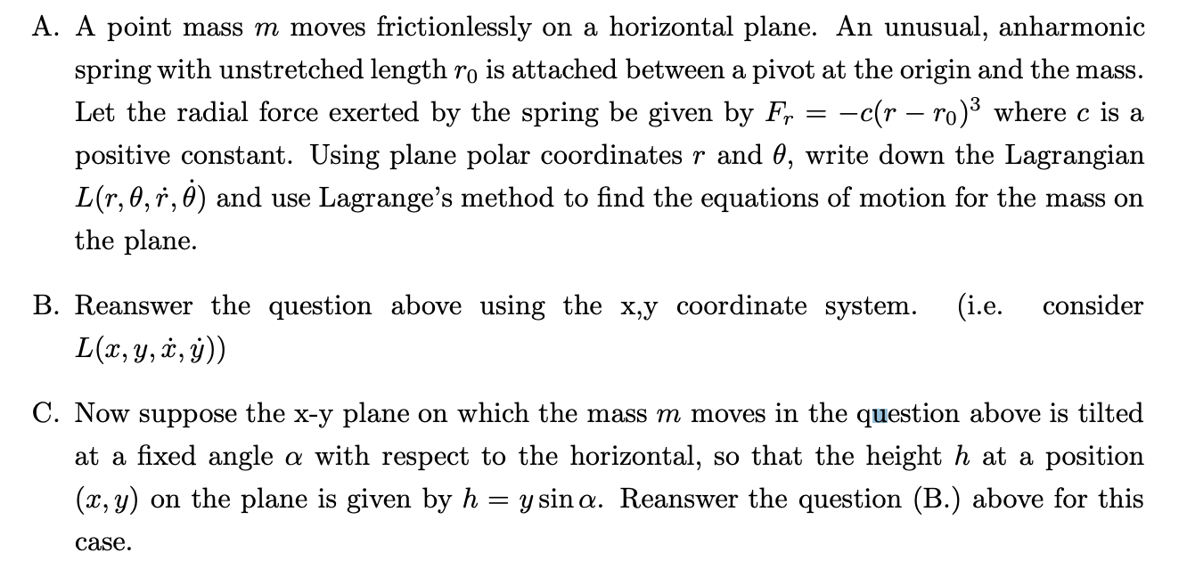 A. A point mass m moves frictionlessly on a horizontal plane. An unusual, anharmonic spring with unstretched length r0 is attached between a pivot at the origin and the mass. Let the radial force exerted by the spring be given by Fr = -c(r - r0)^3 where c is a positive constant. Using plane polar coordinates r and ?, write down the Lagrangian L(r, ?, ?, ??) and use Lagrange’s method to find the equations of motion for the mass on the plane.
B. Reanswer the question above using the x,y coordinate system. (i.e. consider L(x, y, ?, ?))
C. Now suppose the x-y plane on which the mass m moves in the question above is tilted at a fixed angle ? with respect to the horizontal, so that the height h at a position (x, y) on the plane is given by h = y sin ?. Reanswer the question (B.) above for this case.