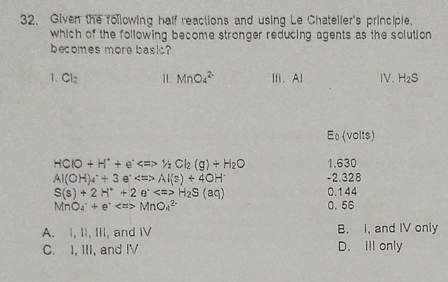 32. Given the following half reactions and using Le Chatelier's principle, which of the following become stronger reducing agents as the solution becomes more basic?

I. Cl2
II. MnO4^2-
III. Al
IV. H2S

E0 (volts)
HClO + H+ + e- <=> 1/2 Cl2 (g) + H2O 1.630
Al(OH)4^- + 3 e- <=> Al(s) + 4OH- -2.328
S(s) + 2 H+ + 2 e- <=> H2S (aq) 0.144
MnO4^- + e- <=> MnO4^2- 0.56

A. I, II, III, and IV
B. I, and IV only
C. I, III, and IV
D. III only