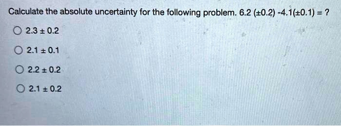 Calculate the absolute uncertainty for the following problem. 6.2 (±0.2) - 4.1(±0.1) = ?
2.3 ± 0.2
2.1 ± 0.1
2.2 ± 0.2
2.1 ± 0.2