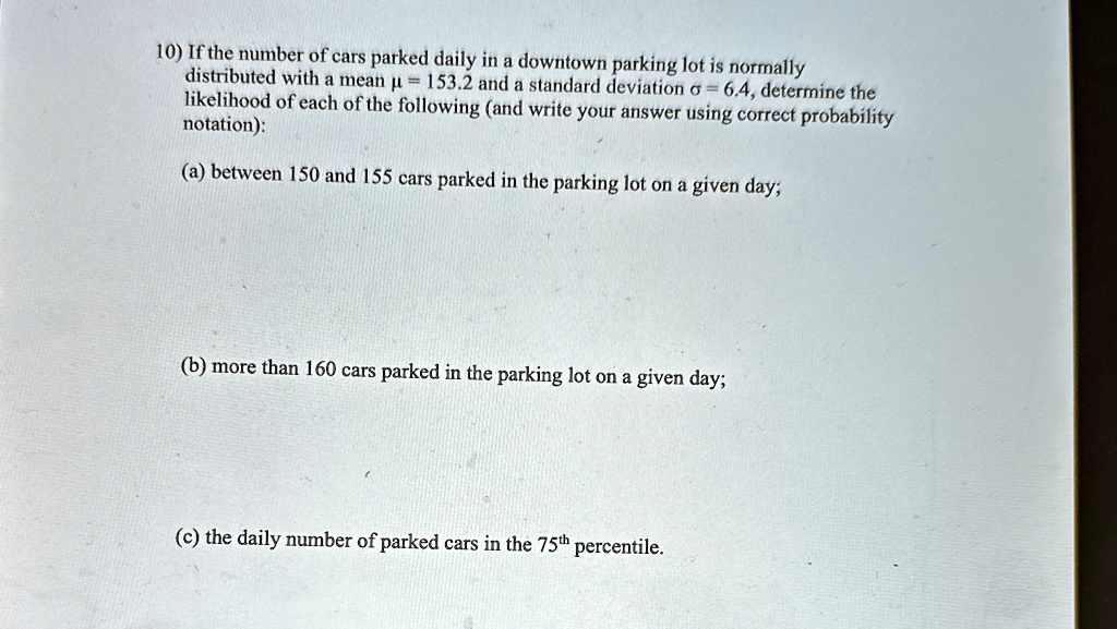 10) If the number of cars parked daily in a downtown parking lot is normally
distributed with a mean µ = 153.2 and a standard deviation ? = 6.4, determine the
likelihood of each of the following (and write your answer using correct probability
otation):
(a) between 150 and 155 cars parked in the parking lot on a given day;
(b) more than 160 cars parked in the parking lot on a given day;
(c) the daily number of parked cars in the 75th percentile.