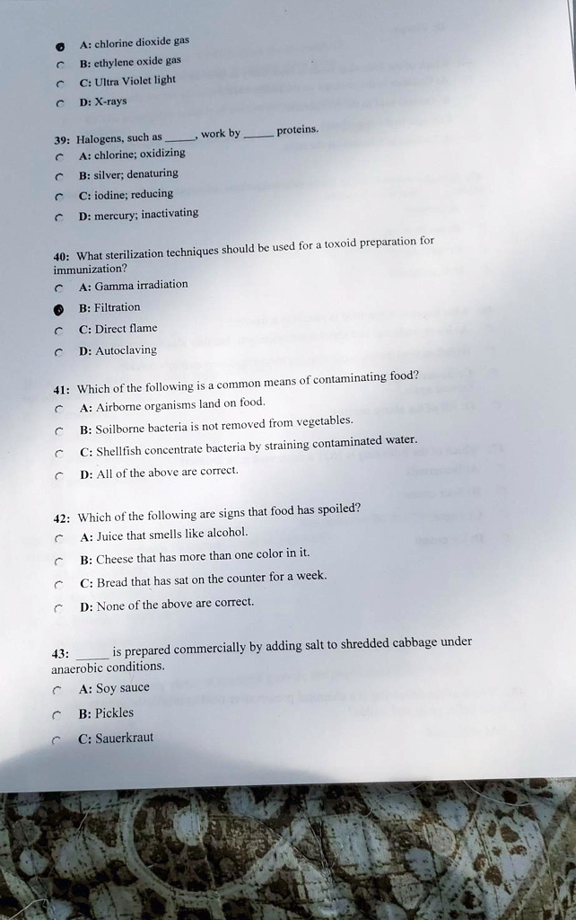 A: chlorine dioxide gas
B: ethylene oxide gas
C: Ultra Violet light
D: X-rays
39: Halogens, such as , work by  proteins.
A: chlorine; oxidizing
B: silver; denaturing
C: iodine; reducing
D: mercury; inactivating
40: What sterilization techniques should be used for a toxoid preparation for immunization?
A: Gamma irradiation
B: Filtration
C: Direct flame
D: Autoclaving
41: Which of the following is a common means of contaminating food?
A: Airborne organisms land on food.
B: Soilborne bacteria is not removed from vegetables.
C: Shellfish concentrate bacteria by straining contaminated water.
D: All of the above are correct.
42: Which of the following are signs that food has spoiled?
A: Juice that smells like alcohol.
B: Cheese that has more than one color in it.
C: Bread that has sat on the counter for a week.
D: None of the above are correct.
43:  is prepared commercially by adding salt to shredded cabbage under anaerobic conditions.
A: Soy sauce
B: Pickles
C: Sauerkraut