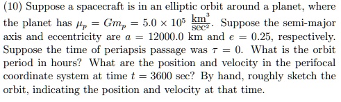(10) Suppose a spacecraft is in an elliptic orbit around a planet, where the planet has = Gmp = 5.0 × 10^5 (km^3)/(sec^2). Suppose the semi-major axis and eccentricity are a = 12000.0 km and e = 0.25, respectively. Suppose the time of periapsis passage was τ = 0. What is the orbit period in hours? What are the position and velocity in the perifocal coordinate system at time t = 3600 sec? By hand, roughly sketch the orbit, indicating the position and velocity at that time.