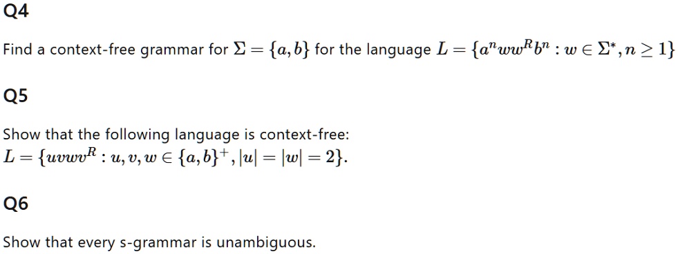 Find a context-free grammar for ? = a, b for the language L = a?ww?b? : w ? ?*, n ? 1
Show that the following language is context-free:
L = uvwv? : u, v, w ? a,b?, |u| = |w| = 2.
Show that every s-grammar is unambiguous.