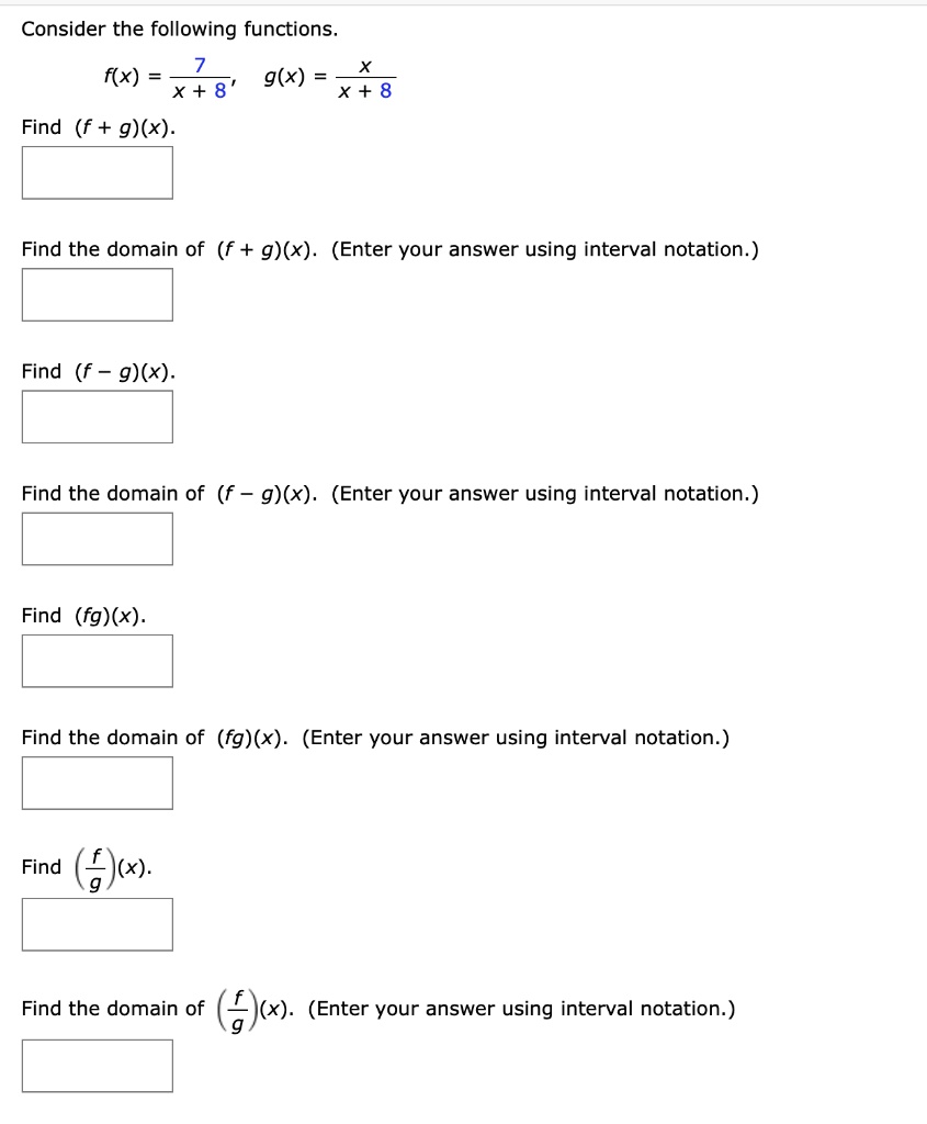 Consider the following functions.
f(x) = 7 / (x + 8), g(x) = x / (x + 8)
Find (f + g)(x).
Find the domain of (f + g)(x). (Enter your answer using interval notation.)
Find (f - g)(x).
Find the domain of (f - g)(x). (Enter your answer using interval notation.)
Find (fg)(x).
Find the domain of (fg)(x). (Enter your answer using interval notation.)
Find (f/g)(x).
Find the domain of (f/g)(x). (Enter your answer using interval notation.)