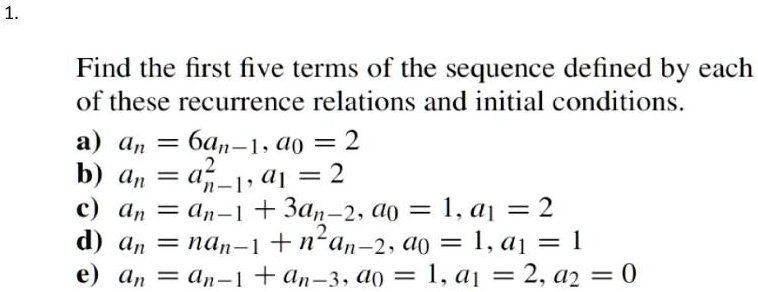 Find the first five terms of the sequence defined by each of these recurrence relations and initial conditions.
a) an = 6an-1, a0 = 2
b) an = an-1^2, a1 = 2
c) an = an-1 + 3an-2, a0 = 1, a1 = 2
d) an = nan-1 + n^2an-2, a0 = 1, a1 = 1
e) an = an-1 + an-3, a0 = 1, a1 = 2, a2 = 0
