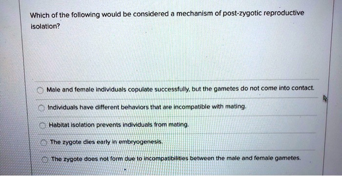 Which of the following would be considered a mechanism of post-zygotic reproductive
isolation?
Male and female individuals copulate successfully, but the gametes do not come into contact.
Individuals have different behaviors that are incompatible with mating.
Habitat isolation prevents individuals from mating.
The zygote dies early in embryogenesis.
The zygote does not form due to incompatibilities between the male and female gametes.