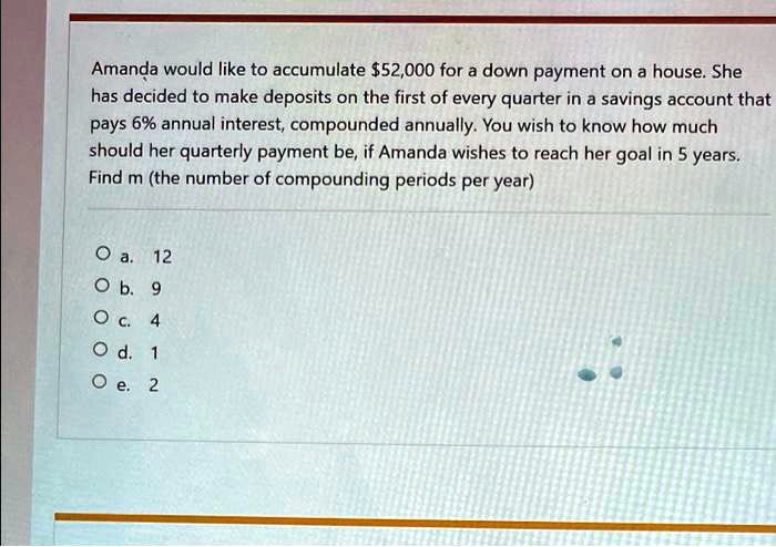 Amanda would like to accumulate 52,000 for a down payment on a house. She has decided to make deposits on the first of every quarter in a savings account that pays 6% annual interest, compounded annually. You wish to know how much should her quarterly payment be, if Amanda wishes to reach her goal in 5 years. Find m (the number of compounding periods per year)

O a. 12
O b. 9
O c. 4
O d. 1
O e. 2