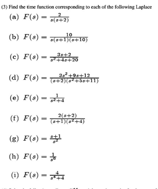 (3) Find the time function corresponding to each of the following Laplace
(a) F(s) = 2 / (s(s+2))
(b) F(s) = 10 / (s(s+1)(s+10))
(c) F(s) = (3s+2) / (s^2+4s+20)
(d) F(s) = (3s^2+9s+12) / ((s+2)(s^2+5s+11))
(e) F(s) = 1 / (s^2+4)
(f) F(s) = 2(s+2) / ((s+1)(s^2+4))
(g) F(s) = (s+1) / s^2
(h) F(s) = 1 / s^6
(i) F(s) = 4 / (s^4+4)