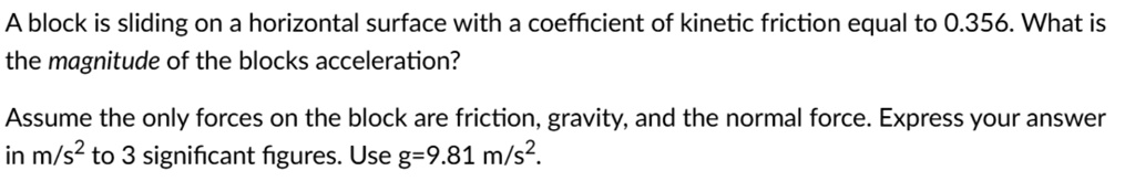 A block is sliding on a horizontal surface with a coefficient of kinetic friction equal to 0.356. What is the magnitude of the blocks acceleration?

Assume the only forces on the block are friction, gravity, and the normal force. Express your answer in m/s² to 3 significant figures. Use g=9.81 m/s².