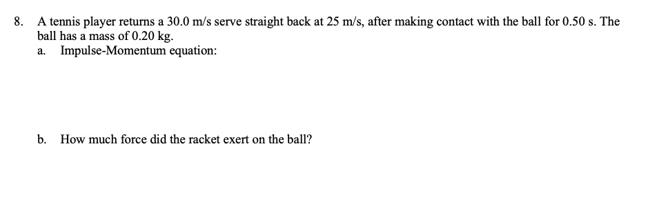 8. A tennis player returns a 30.0 m/s serve straight back at 25 m/s, after making contact with the ball for 0.50 s. The ball has a mass of 0.20 kg.
a. Impulse-Momentum equation:
b. How much force did the racket exert on the ball?