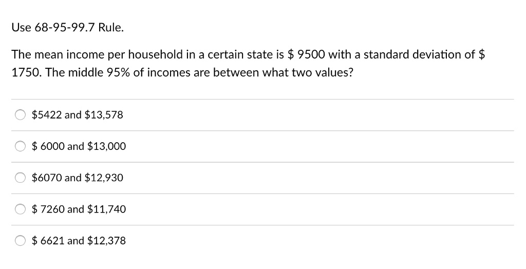 Use 68-95-99.7 Rule.
The mean income per household in a certain state is 9500 with a standard deviation of 1750. The middle 95% of incomes are between what two values?
5422 and13,578
6000 and13,000
6070 and12,930
7260 and11,740
6621 and12,378