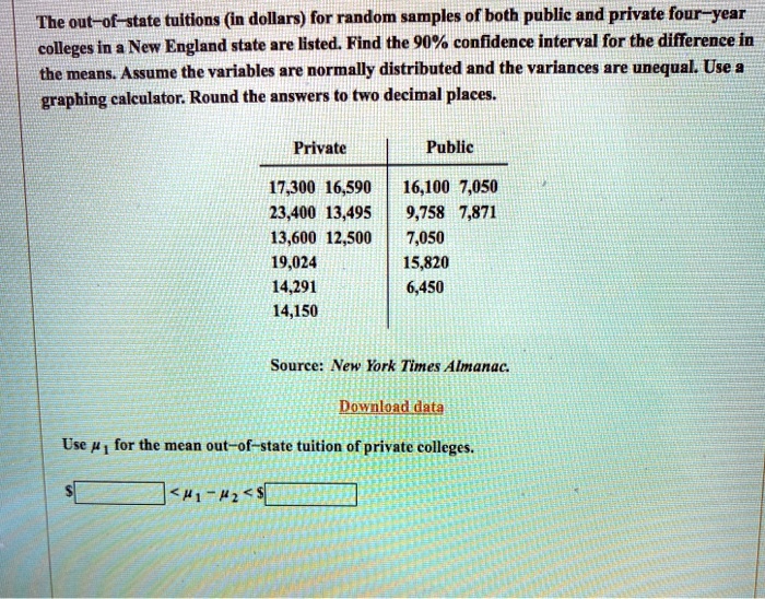The out-of-state tuitions (in dollars) for random samples of both public and private four-year colleges in a New England state are listed. Find the 90% confidence interval for the difference in the means. Assume the variables are normally distributed and the variances are unequal. Use a graphing calculator. Round the answers to two decimal places.

Private
17,300 16,590
23,400 13,495
13,600 12,500
19,024
14,291
14,150

Public
16,100 7,050
9,758 7,871
7,050
15,820
6,450

Source: New York Times Almanac.

Use ?1 for the mean out-of-state tuition of private colleges.
< ?1 - ?2 <