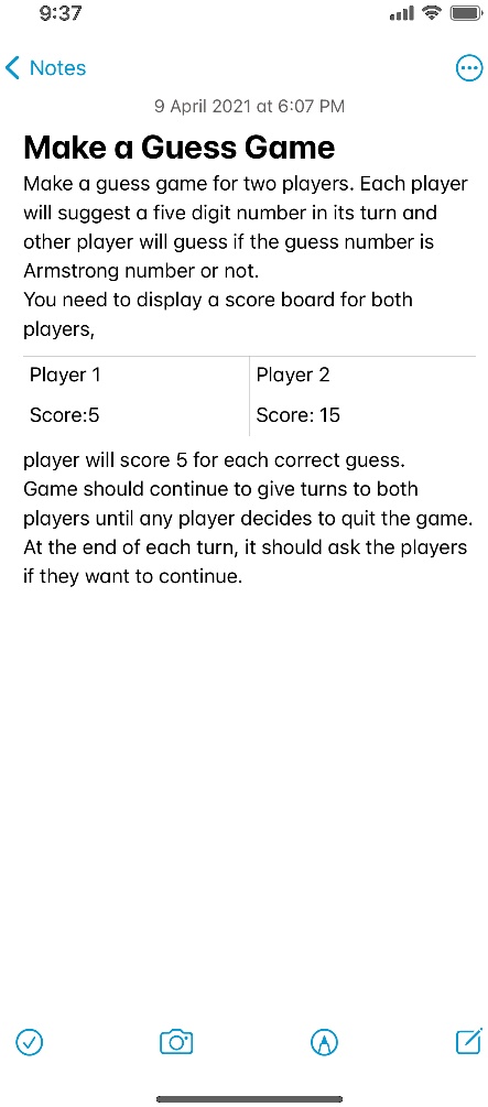 9:37
< Notes
9 April 2021 at 6:07 PM
Make a Guess Game
Make a guess game for two players. Each player
will suggest a five digit number in its turn and
other player will guess if the guess number is
Armstrong number or not.
You need to display a score board for both
players,
Player 1
Score:5
Player 2
Score: 15
player will score 5 for each correct guess.
Game should continue to give turns to both
players until any player decides to quit the game.
At the end of each turn, it should ask the players
if they want to continue.
