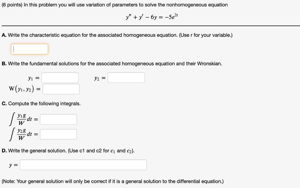 In this problem you will use variation of parameters to solve the nonhomogeneous equation
y” + y' - 6y = -5e^2t
A. Write the characteristic equation for the associated homogeneous equation. (Use r for your variable.)
B. Write the fundamental solutions for the associated homogeneous equation and their Wronskian.
y1 =
y2 =
W(y1, y2) =
C. Compute the following integrals.
? (y1g/W) dt =
? (y2g/W) dt =
D. Write the general solution. (Use c1 and c2 for c1 and c2).
y =
(Note: Your general solution will only be correct if it is a general solution to the differential equation.)