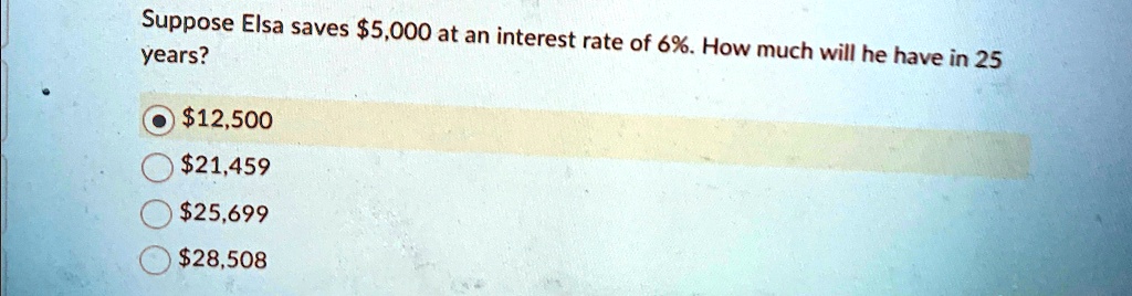 suppose elsa saves 5000 at an interest rate of 6 how much will he have in 25 years 12500 21459 25699 28508 years suppose elsa saves 5000 at an interest rate of 6how much will he have in 25 1 82054